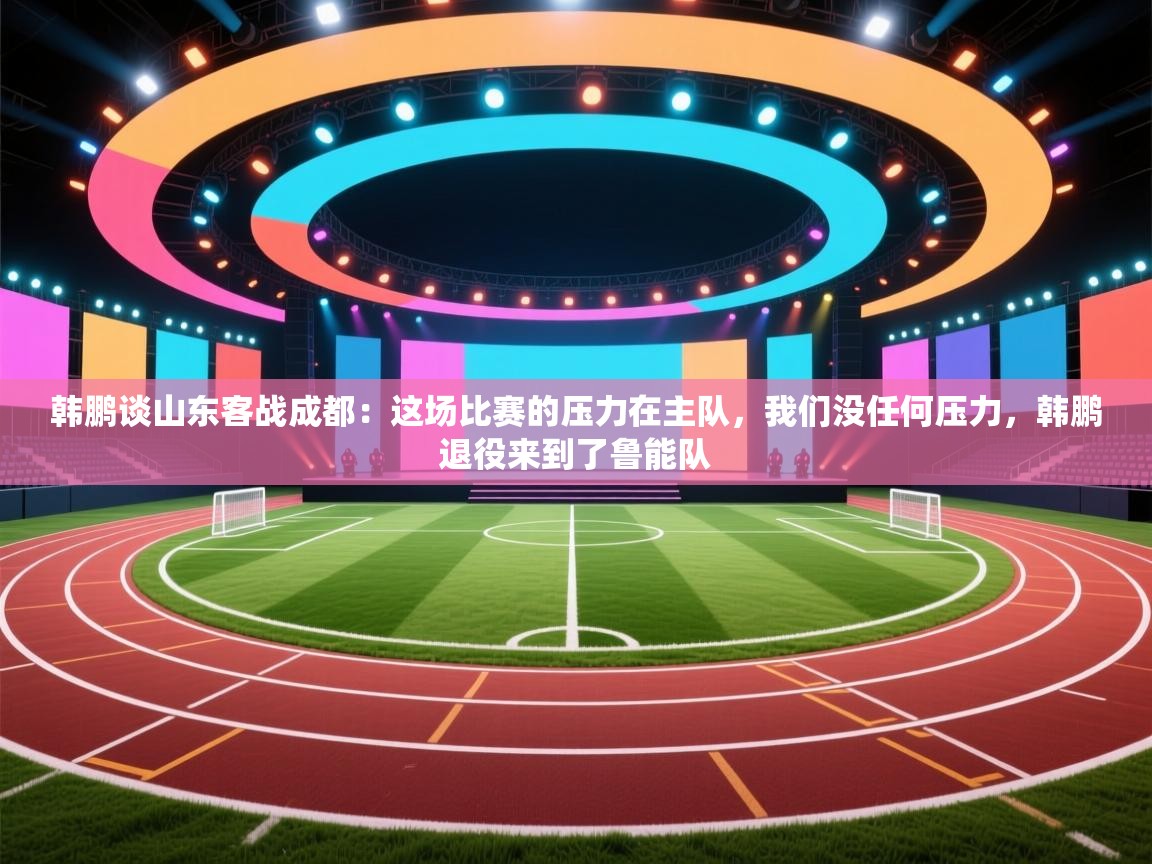 韩鹏谈山东客战成都：这场比赛的压力在主队，我们没任何压力，韩鹏退役来到了鲁能队